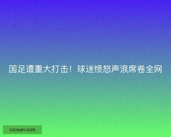 国足遭重大打击！球迷愤怒声浪席卷全网