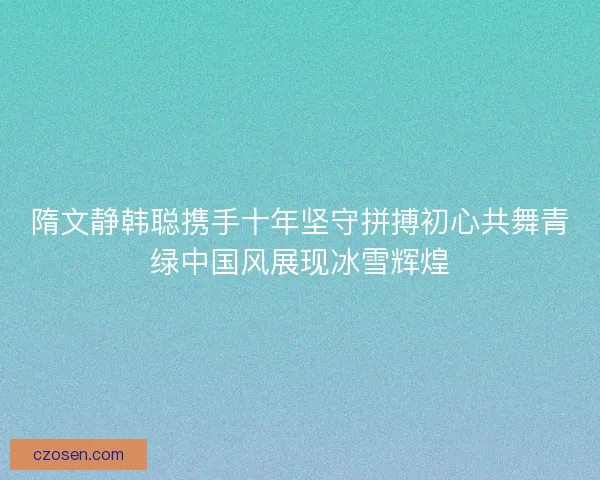 隋文静韩聪携手十年坚守拼搏初心共舞青绿中国风展现冰雪辉煌 隋文静韩聪携手十年坚守拼搏初心共舞青绿中国风展现冰雪辉煌