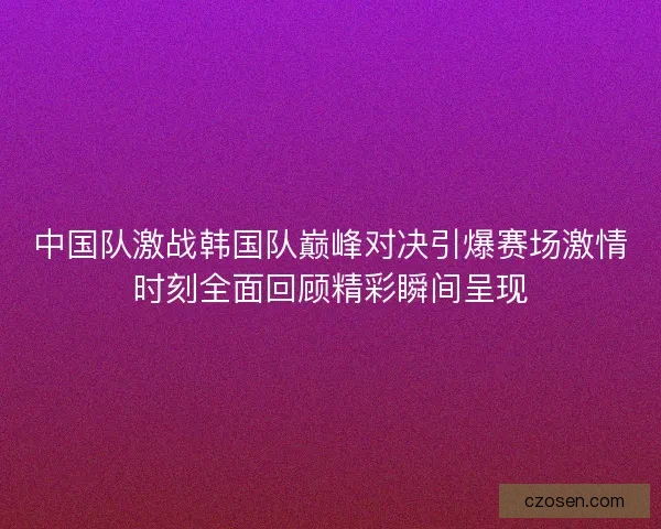 中国队激战韩国队巅峰对决引爆赛场激情时刻全面回顾精彩瞬间呈现
