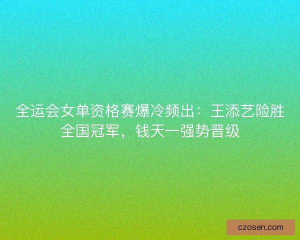 全运会女单资格赛爆冷频出：王添艺险胜全国冠军，钱天一强势晋级