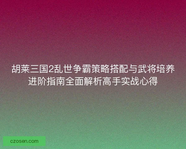 胡莱三国2乱世争霸策略搭配与武将培养进阶指南全面解析高手实战心得