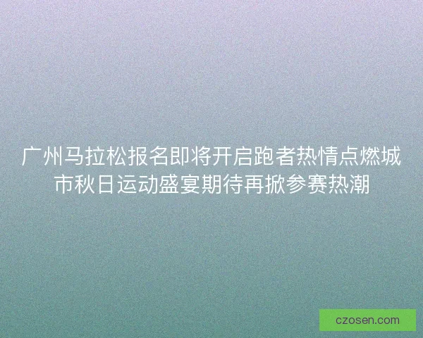 广州马拉松报名即将开启跑者热情点燃城市秋日运动盛宴期待再掀参赛热潮