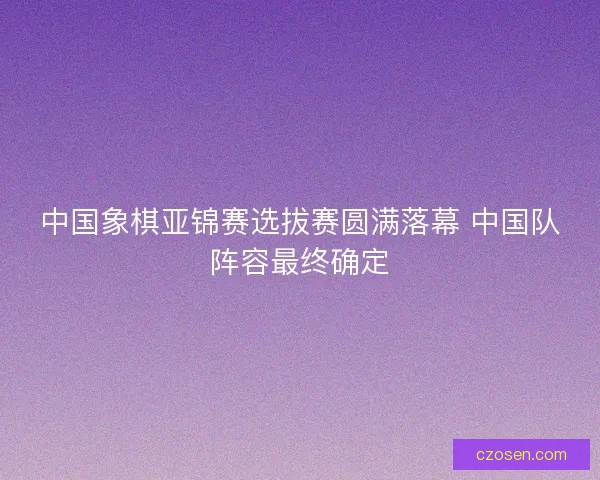 中国象棋亚锦赛选拔赛圆满落幕 中国队阵容最终确定