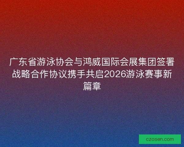 广东省游泳协会与鸿威国际会展集团签署战略合作协议携手共启2026游泳赛事新篇章