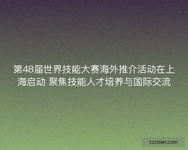 第48届世界技能大赛海外推介活动在上海启动 聚焦技能人才培养与国际交流