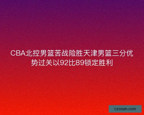 CBA北控男篮苦战险胜天津男篮三分优势过关以92比89锁定胜利 CBA北控男篮苦战险胜天津男篮三分优势过关以92比89锁定胜利
