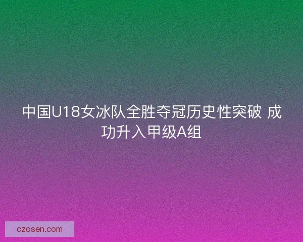 中国U18女冰队全胜夺冠历史性突破 成功升入甲级A组 中国U18女冰队全胜夺冠历史性突破 成功升入甲级A组