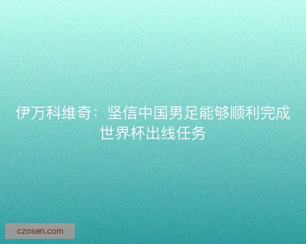 伊万科维奇：坚信中国男足能够顺利完成世界杯出线任务