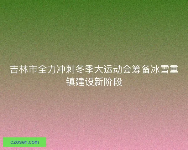 吉林市全力冲刺冬季大运动会筹备冰雪重镇建设新阶段