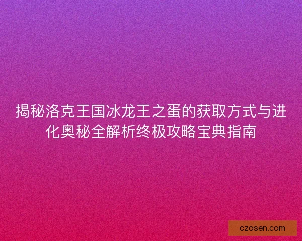 揭秘洛克王国冰龙王之蛋的获取方式与进化奥秘全解析终极攻略宝典指南