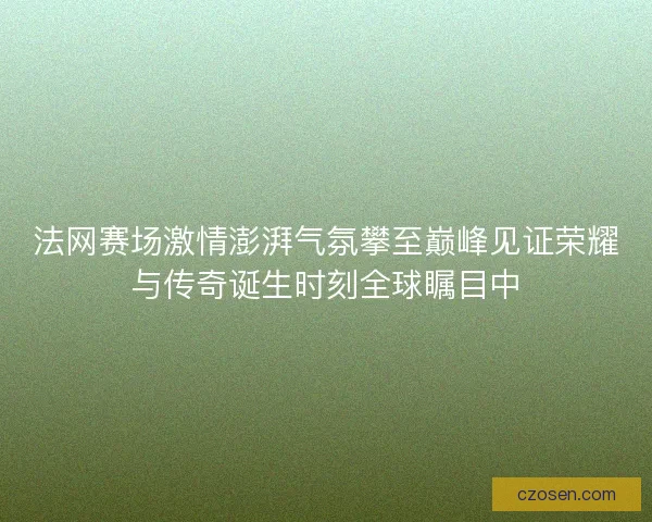 法网赛场激情澎湃气氛攀至巅峰见证荣耀与传奇诞生时刻全球瞩目中