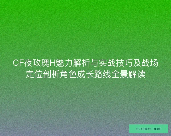 CF夜玫瑰H魅力解析与实战技巧及战场定位剖析角色成长路线全景解读