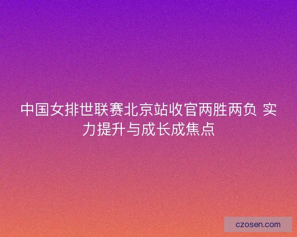 中国女排世联赛北京站收官两胜两负 实力提升与成长成焦点