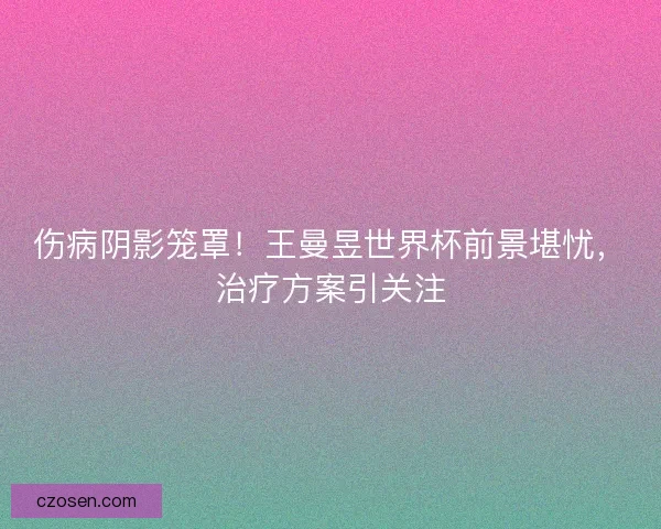 伤病阴影笼罩！王曼昱世界杯前景堪忧，治疗方案引关注