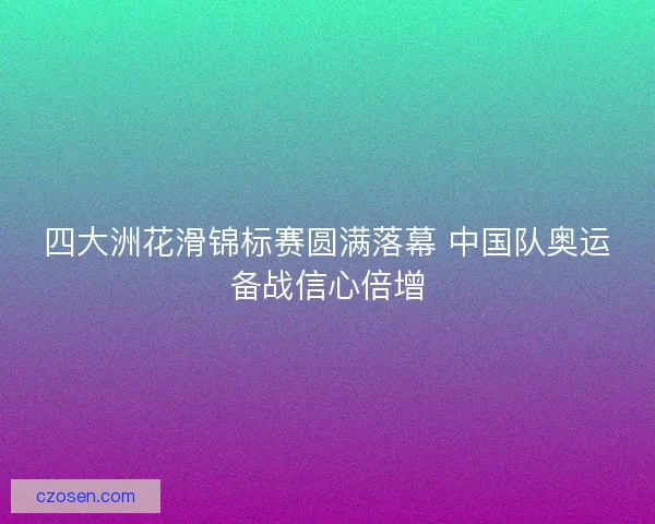 四大洲花滑锦标赛圆满落幕 中国队奥运备战信心倍增
