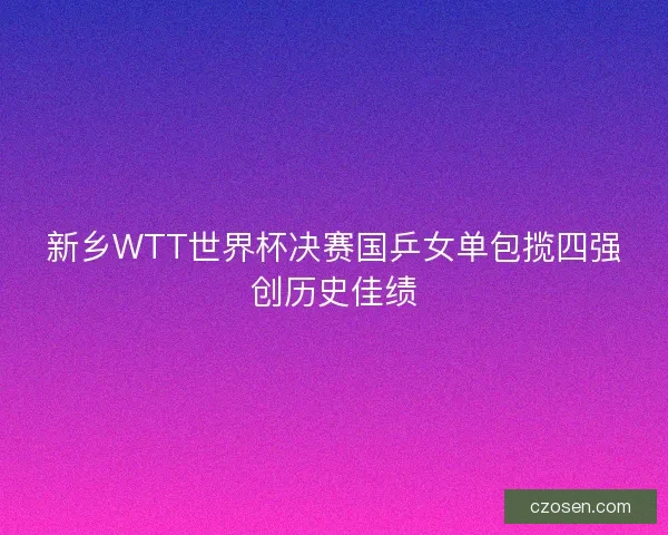 新乡WTT世界杯决赛国乒女单包揽四强创历史佳绩 新乡WTT世界杯决赛国乒女单包揽四强创历史佳绩