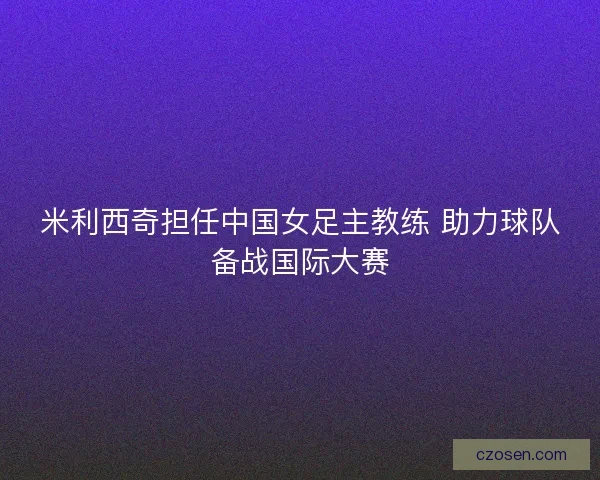 米利西奇担任中国女足主教练 助力球队备战国际大赛 米利西奇担任中国女足主教练 助力球队备战国际大赛