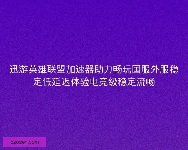 迅游英雄联盟加速器助力畅玩国服外服稳定低延迟体验电竞级稳定流畅