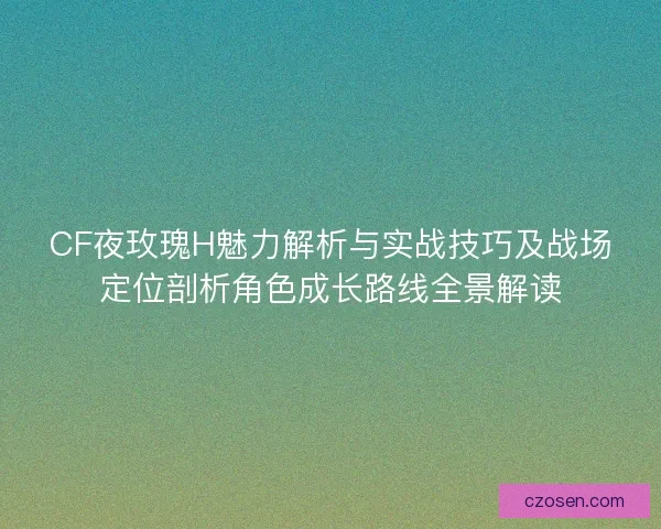 CF夜玫瑰H魅力解析与实战技巧及战场定位剖析角色成长路线全景解读