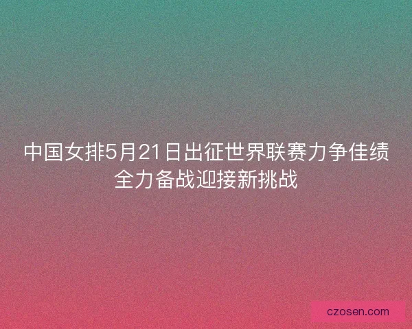 中国女排5月21日出征世界联赛力争佳绩全力备战迎接新挑战 中国女排5月21日出征世界联赛力争佳绩全力备战迎接新挑战