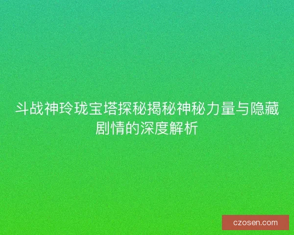 斗战神玲珑宝塔探秘揭秘神秘力量与隐藏剧情的深度解析