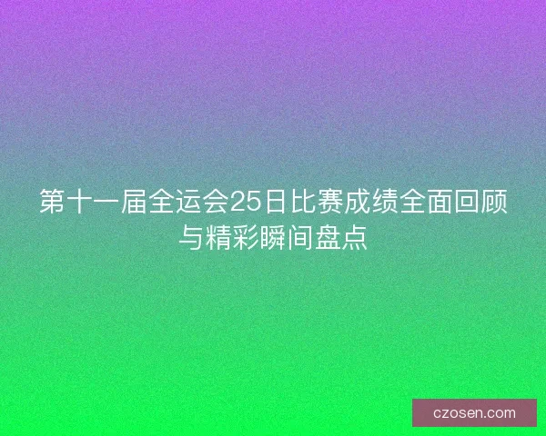 第十一届全运会25日比赛成绩全面回顾与精彩瞬间盘点 第十一届全运会25日比赛成绩全面回顾与精彩瞬间盘点