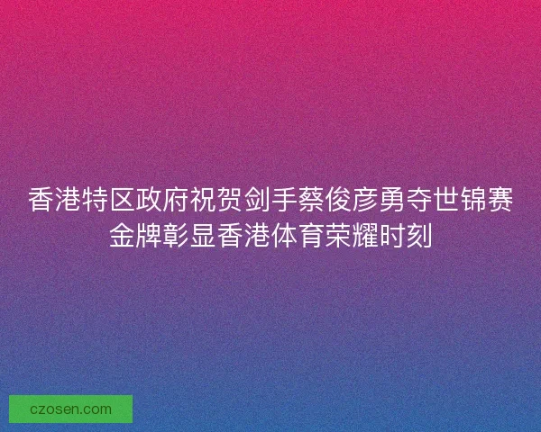 香港特区政府祝贺剑手蔡俊彦勇夺世锦赛金牌彰显香港体育荣耀时刻