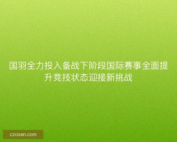 国羽全力投入备战下阶段国际赛事全面提升竞技状态迎接新挑战